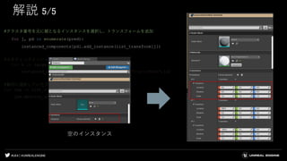 #UE4 | @UNREALENGINE
解説 5/5
#クラスタ番号を元に親となるインスタンスを選択し、トランスフォームを追加
for j, pd in enumerate(pred):
instanced_components[pd].add_instance(list_transform[j])
#スタティックメッシュを割り当て
for k in range(num_clusters):
instanced_components[k].set_editor_property("StaticMesh",lu)
#最初に選択していたアクタを削除
for lsm in list_static_mesh_actors:
lsm.destroy_actor()
空のインスタンス
 