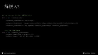 #UE4 | @UNREALENGINE
解説 2/3
#インスタンスコンポーネントを配列に入れる
for sa in selected_actors:
instanced_components = np.array([])
instanced_component = sa.get_components_by_class(unreal.InstancedStaticMeshComponent)
instanced_components = np.append(instanced_components,instanced_component)
#インスタンス数を取得
for ic in instanced_components:
instance_transform = np.array([])
instance_count = ic.get_instance_count()
 