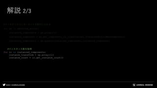 #UE4 | @UNREALENGINE
解説 2/3
#インスタンスコンポーネントを配列に入れる
for sa in selected_actors:
instanced_components = np.array([])
instanced_component = sa.get_components_by_class(unreal.InstancedStaticMeshComponent)
instanced_components = np.append(instanced_components,instanced_component)
#インスタンス数を取得
for ic in instanced_components:
instance_transform = np.array([])
instance_count = ic.get_instance_count()
 