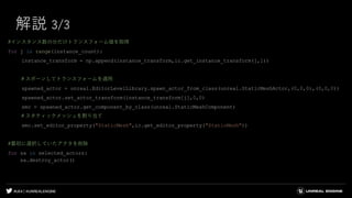 #UE4 | @UNREALENGINE
解説 3/3
#インスタンス数の分だけトランスフォーム値を取得
for j in range(instance_count):
instance_transform = np.append(instance_transform,ic.get_instance_transform(j,1))
＃スポーンしてトランスフォームを適用
spawned_actor = unreal.EditorLevelLibrary.spawn_actor_from_class(unreal.StaticMeshActor,(0,0,0),(0,0,0))
spawned_actor.set_actor_transform(instance_transform[j],0,0)
smc = spawned_actor.get_component_by_class(unreal.StaticMeshComponent)
＃スタティックメッシュを割り当て
smc.set_editor_property("StaticMesh",ic.get_editor_property("StaticMesh"))
#最初に選択していたアクタを削除
for sa in selected_actors:
sa.destroy_actor()
 