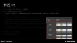 #UE4 | @UNREALENGINE
解説 3/3
#インスタンス数の分だけトランスフォーム値を取得
for j in range(instance_count):
instance_transform = np.append(instance_transform,ic.get_instance_transform(j,1))
＃スポーンしてトランスフォームを適用
spawned_actor = unreal.EditorLevelLibrary.spawn_actor_from_class(unreal.StaticMeshActor,(0,0,0),(0,0,0))
spawned_actor.set_actor_transform(instance_transform[j],0,0)
smc = spawned_actor.get_component_by_class(unreal.StaticMeshComponent)
＃スタティックメッシュを割り当て
smc.set_editor_property("StaticMesh",ic.get_editor_property("StaticMesh"))
#最初に選択していたアクタを削除
for sa in selected_actors:
sa.destroy_actor()
 