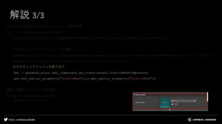 #UE4 | @UNREALENGINE
解説 3/3
#インスタンス数の分だけトランスフォーム値を取得
for j in range(instance_count):
instance_transform = np.append(instance_transform,ic.get_instance_transform(j,1))
＃スポーンしてトランスフォームを適用
spawned_actor = unreal.EditorLevelLibrary.spawn_actor_from_class(unreal.StaticMeshActor,(0,0,0),(0,0,0))
spawned_actor.set_actor_transform(instance_transform[j],0,0)
＃スタティックメッシュを割り当て
smc = spawned_actor.get_component_by_class(unreal.StaticMeshComponent)
smc.set_editor_property("StaticMesh",ic.get_editor_property("StaticMesh"))
#最初に選択していたアクタを削除
for sa in selected_actors:
sa.destroy_actor()
 