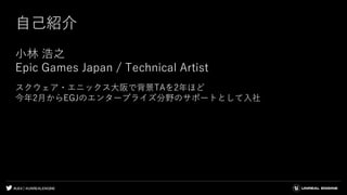 #UE4 | @UNREALENGINE
自己紹介
小林 浩之
Epic Games Japan / Technical Artist
スクウェア・エニックス大阪で背景TAを2年ほど
今年2月からEGJのエンタープライズ分野のサポートとして入社
 