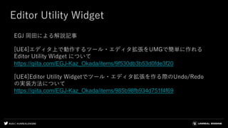 #UE4 | @UNREALENGINE
Editor Utility Widget
EGJ 岡田による解説記事
[UE4]エディタ上で動作するツール・エディタ拡張をUMGで簡単に作れる
Editor Utility Widget について
https://qiita.com/EGJ-Kaz_Okada/items/9f530db3b53d0fde3f20
[UE4]Editor Utility Widgetでツール・エディタ拡張を作る際のUndo/Redo
の実装方法について
https://qiita.com/EGJ-Kaz_Okada/items/985b98fb934d751f4f69
 