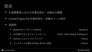 #UE4 | @UNREALENGINE
目次
• 大規模開発における作業効率化・自動化の需要
• Unreal Engine 4の作業効率化・自動化ツール紹介
• 実装例
• Datasmithインポートの効率化 Blueprint
• 命名規則に応じたアセットリネーム Editor Utility Widget & Blueprint
• Pythonによるインスタンシング Python
• インスタンスを個別のStatic Meshに変換 Python
 