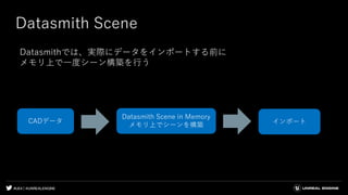 #UE4 | @UNREALENGINE
Datasmith Scene
Datasmithでは、実際にデータをインポートする前に
メモリ上で一度シーン構築を行う
インポート
Datasmith Scene in Memory
メモリ上でシーンを構築
CADデータ
 