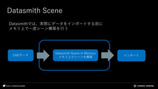 #UE4 | @UNREALENGINE
Datasmith Scene
Datasmithでは、実際にデータをインポートする前に
メモリ上で一度シーン構築を行う
インポート
Datasmith Scene in Memory
メモリ上でシーンを構築
CADデータ
 