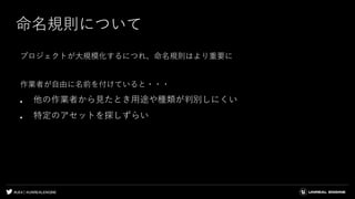 #UE4 | @UNREALENGINE
命名規則について
プロジェクトが大規模化するにつれ、命名規則はより重要に
作業者が自由に名前を付けていると・・・
● 他の作業者から見たとき用途や種類が判別しにくい
● 特定のアセットを探しずらい
 