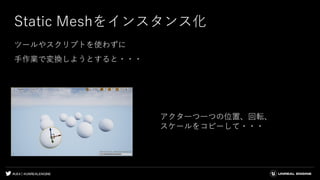 #UE4 | @UNREALENGINE
Static Meshをインスタンス化
ツールやスクリプトを使わずに
手作業で変換しようとすると・・・
アクタ一つ一つの位置、回転、
スケールをコピーして・・・
 