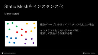 #UE4 | @UNREALENGINE
Static Meshをインスタンス化
Merge Actors
複数グループに分けてインスタンス化したい場合
インスタンス化したいグループ毎に
選択して変換する作業が必要
 