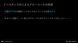 #UE4 | @UNREALENGINE
インスタンス化によるドローコールの削減
大量のアクタを複数インスタンス化していくのは高コスト
なるべく自動で、いい感じのグループに分けてインスタンス化したい・・・
 