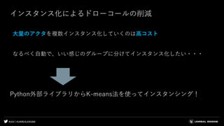 #UE4 | @UNREALENGINE
インスタンス化によるドローコールの削減
大量のアクタを複数インスタンス化していくのは高コスト
なるべく自動で、いい感じのグループに分けてインスタンス化したい・・・
Python外部ライブラリからK-means法を使ってインスタンシング！
 