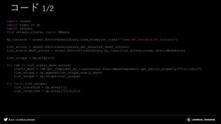 #UE4 | @UNREALENGINE
コード 1/2
import unreal
import numpy as np
import sklearn
from sklearn.cluster import KMeans
bp_instance = unreal.EditorAssetLibrary.load_blueprint_class('/Game/BP_Instance.BP_Instance')
list_actors = unreal.EditorLevelLibrary.get_selected_level_actors()
list_static_mesh_actors = unreal.EditorFilterLibrary.by_class(list_actors,unreal.StaticMeshActor)
list_unique = np.array([])
for lsm in list_static_mesh_actors:
static_mesh = lsm.get_component_by_class(unreal.StaticMeshComponent).get_editor_property("StaticMesh")
list_unique = np.append(list_unique,static_mesh)
list_unique = np.unique(list_unique)
for lu in list_unique:
list_transform = np.array([])
list_locations = np.array([[0,0,0]])
 