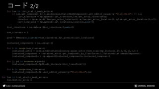 #UE4 | @UNREALENGINE
コード 2/2
for lsm in list_static_mesh_actors:
if lsm.get_component_by_class(unreal.StaticMeshComponent).get_editor_property("StaticMesh") == lu:
list_transform = np.append(list_transform,lsm.get_actor_transform())
location = np.array([[lsm.get_actor_location().x,lsm.get_actor_location().y,lsm.get_actor_location().z]])
list_locations = np.append(list_locations,location,axis=0)
list_locations = np.delete(list_locations,0,axis=0)
num_clusters = 3
pred = KMeans(n_clusters=num_clusters).fit_predict(list_locations)
instanced_components = np.array([])
for i in range(num_clusters):
instanced_actor = unreal.EditorLevelLibrary.spawn_actor_from_class(bp_instance,(0,0,0),(0,0,0))
instanced_component = instanced_actor.get_component_by_class(unreal.InstancedStaticMeshComponent)
instanced_components = np.append(instanced_components,instanced_component)
for j, pd in enumerate(pred):
instanced_components[pd].add_instance(list_transform[j])
for k in range(num_clusters):
instanced_components[k].set_editor_property("StaticMesh",lu)
for lsm in list_static_mesh_actors:
lsm.destroy_actor()
 