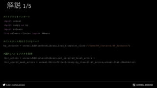 #UE4 | @UNREALENGINE
解説 1/5
#ライブラリをインポート
import unreal
import numpy as np
import sklearn
from sklearn.cluster import KMeans
#インスタンス用のクラスをロード
bp_instance = unreal.EditorAssetLibrary.load_blueprint_class('/Game/BP_Instance.BP_Instance')
#選択しているアクタを取得
list_actors = unreal.EditorLevelLibrary.get_selected_level_actors()
list_static_mesh_actors = unreal.EditorFilterLibrary.by_class(list_actors,unreal.StaticMeshActor)
 