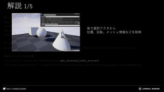 #UE4 | @UNREALENGINE
解説 1/5
#ライブラリをインポート
import unreal
import numpy as np
import sklearn
from sklearn.cluster import KMeans
#インスタンス用のクラスをロード
bp_instance = unreal.EditorAssetLibrary.load_blueprint_class('/Game/BP_Instance.BP_Instance')
#選択しているアクタを取得
list_actors = unreal.EditorLevelLibrary.get_selected_level_actors()
list_static_mesh_actors = unreal.EditorFilterLibrary.by_class(list_actors,unreal.StaticMeshActor)
後で選択アクタから
位置、回転、メッシュ情報などを取得
 