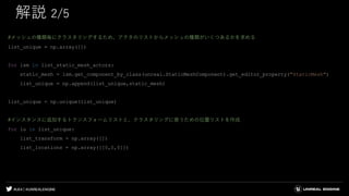 #UE4 | @UNREALENGINE
解説 2/5
#メッシュの種類毎にクラスタリングするため、アクタのリストからメッシュの種類がいくつあるかを求める
list_unique = np.array([])
for lsm in list_static_mesh_actors:
static_mesh = lsm.get_component_by_class(unreal.StaticMeshComponent).get_editor_property("StaticMesh")
list_unique = np.append(list_unique,static_mesh)
list_unique = np.unique(list_unique)
#インスタンスに追加するトランスフォームリストと、クラスタリングに使うための位置リストを作成
for lu in list_unique:
list_transform = np.array([])
list_locations = np.array([[0,0,0]])
 