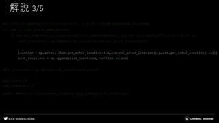 #UE4 | @UNREALENGINE
解説 3/5
#インスタンスに追加するトランスフォームリストと、クラスタリングに使うための位置リストを作成
for lsm in list_static_mesh_actors:
if lsm.get_component_by_class(unreal.StaticMeshComponent).get_editor_property("StaticMesh") == lu:
list_transform = np.append(list_transform,lsm.get_actor_transform())
location = np.array([[lsm.get_actor_location().x,lsm.get_actor_location().y,lsm.get_actor_location().z]])
list_locations = np.append(list_locations,location,axis=0)
list_locations = np.delete(list_locations,0,axis=0)
#クラスタリング
num_clusters = 3
pred = KMeans(n_clusters=num_clusters).fit_predict(list_locations)
 