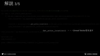 #UE4 | @UNREALENGINE
解説 3/5
#インスタンスに追加するトランスフォームリストと、クラスタリングに使うための位置リストを作成
for lsm in list_static_mesh_actors:
if lsm.get_component_by_class(unreal.StaticMeshComponent).get_editor_property("StaticMesh") == lu:
list_transform = np.append(list_transform,lsm.get_actor_transform())
location = np.array([[lsm.get_actor_location().x,lsm.get_actor_location().y,lsm.get_actor_location().z]])
list_locations = np.append(list_locations,location,axis=0)
list_locations = np.delete(list_locations,0,axis=0)
#クラスタリング
num_clusters = 3
pred = KMeans(n_clusters=num_clusters).fit_predict(list_locations)
Get_actor_location() ・・・Unreal Vector型を返す
 