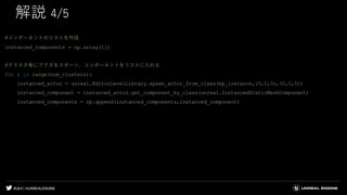 #UE4 | @UNREALENGINE
解説 4/5
#コンポーネントのリストを作成
instanced_components = np.array([])
#クラスタ毎にアクタをスポーン、コンポーネントをリストに入れる
for i in range(num_clusters):
instanced_actor = unreal.EditorLevelLibrary.spawn_actor_from_class(bp_instance,(0,0,0),(0,0,0))
instanced_component = instanced_actor.get_component_by_class(unreal.InstancedStaticMeshComponent)
instanced_components = np.append(instanced_components,instanced_component)
 