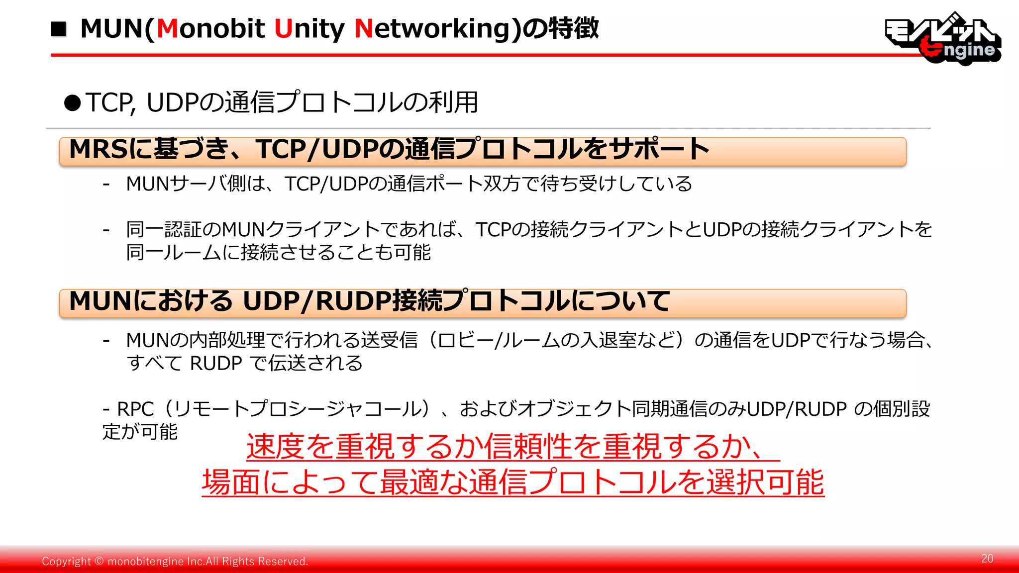Copyright © monobitengine Inc.All Rights Reserved. 20
- MUNサーバ側は、TCP/UDPの通信ポート双方で待ち受けしている
- 同一認証のMUNクライアントであれば、TCPの接続クライアントとUDPの接続クライアントを
同一ルームに接続させることも可能
●TCP, UDPの通信プロトコルの利用
- MUNの内部処理で行われる送受信（ロビー/ルームの入退室など）の通信をUDPで行なう場合、
すべて RUDP で伝送される
- RPC（リモートプロシージャコール）、およびオブジェクト同期通信のみUDP/RUDP の個別設
定が可能
速度を重視するか信頼性を重視するか、
場面によって最適な通信プロトコルを選択可能
MRSに基づき、TCP/UDPの通信プロトコルをサポート
MUNにおける UDP/RUDP接続プロトコルについて
■ MUN(Monobit Unity Networking)の特徴
 