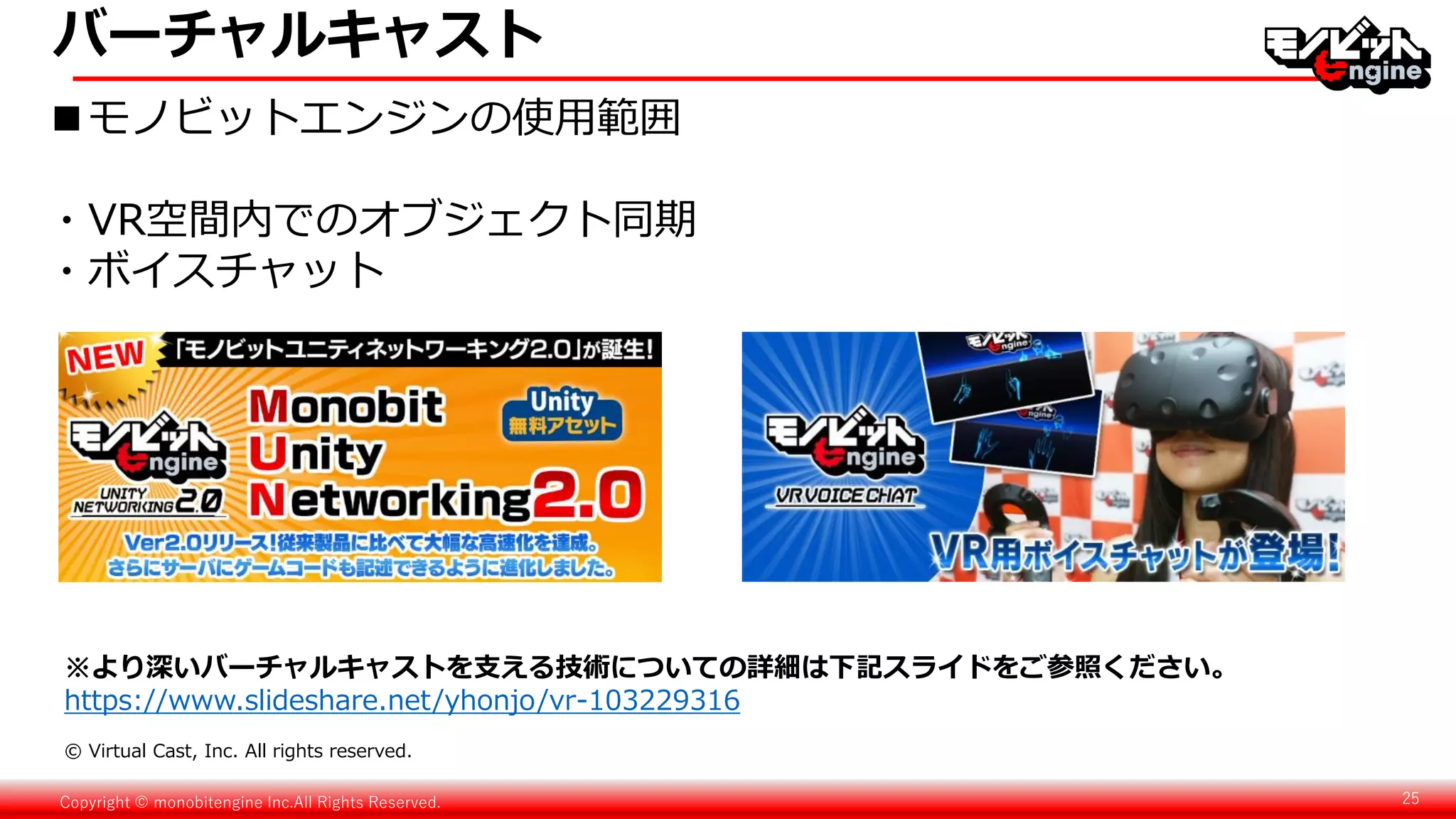 Copyright © monobitengine Inc.All Rights Reserved. 25
■モノビットエンジンの使用範囲
・VR空間内でのオブジェクト同期
・ボイスチャット
© Virtual Cast, Inc. All rights reserved.
バーチャルキャスト
※より深いバーチャルキャストを支える技術についての詳細は下記スライドをご参照ください。
https://www.slideshare.net/yhonjo/vr-103229316
 