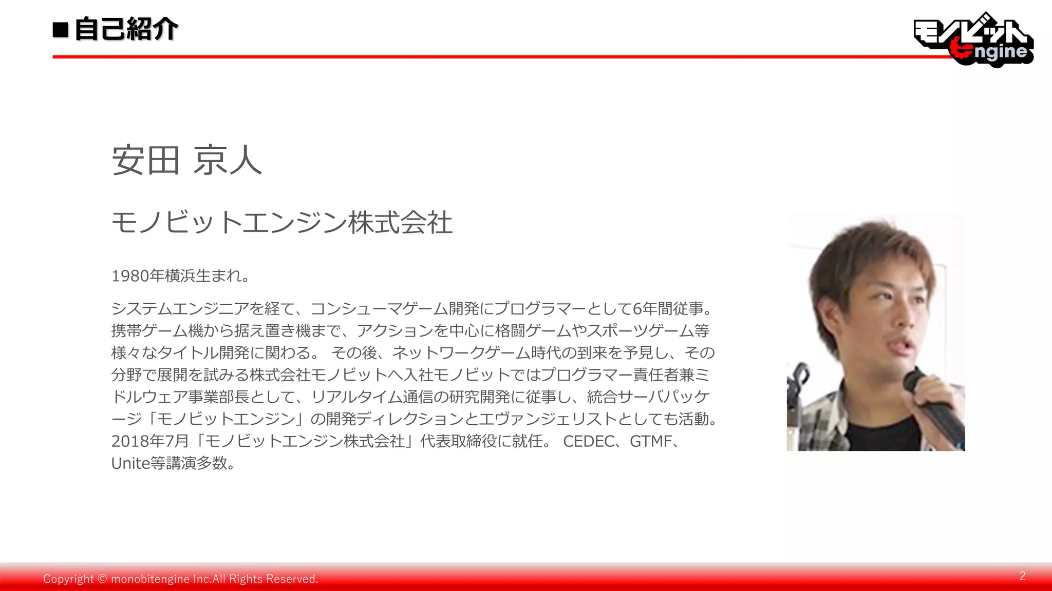Copyright © monobitengine Inc.All Rights Reserved. 2
1980年横浜生まれ。
システムエンジニアを経て、コンシューマゲーム開発にプログラマーとして6年間従事。
携帯ゲーム機から据え置き機まで、アクションを中心に格闘ゲームやスポーツゲーム等
様々なタイトル開発に関わる。 その後、ネットワークゲーム時代の到来を予見し、その
分野で展開を試みる株式会社モノビットへ入社モノビットではプログラマー責任者兼ミ
ドルウェア事業部長として、リアルタイム通信の研究開発に従事し、統合サーバパッケ
ージ「モノビットエンジン」の開発ディレクションとエヴァンジェリストとしても活動。
2018年7月「モノビットエンジン株式会社」代表取締役に就任。 CEDEC、GTMF、
Unite等講演多数。
安田 京人
モノビットエンジン株式会社
■自己紹介
 