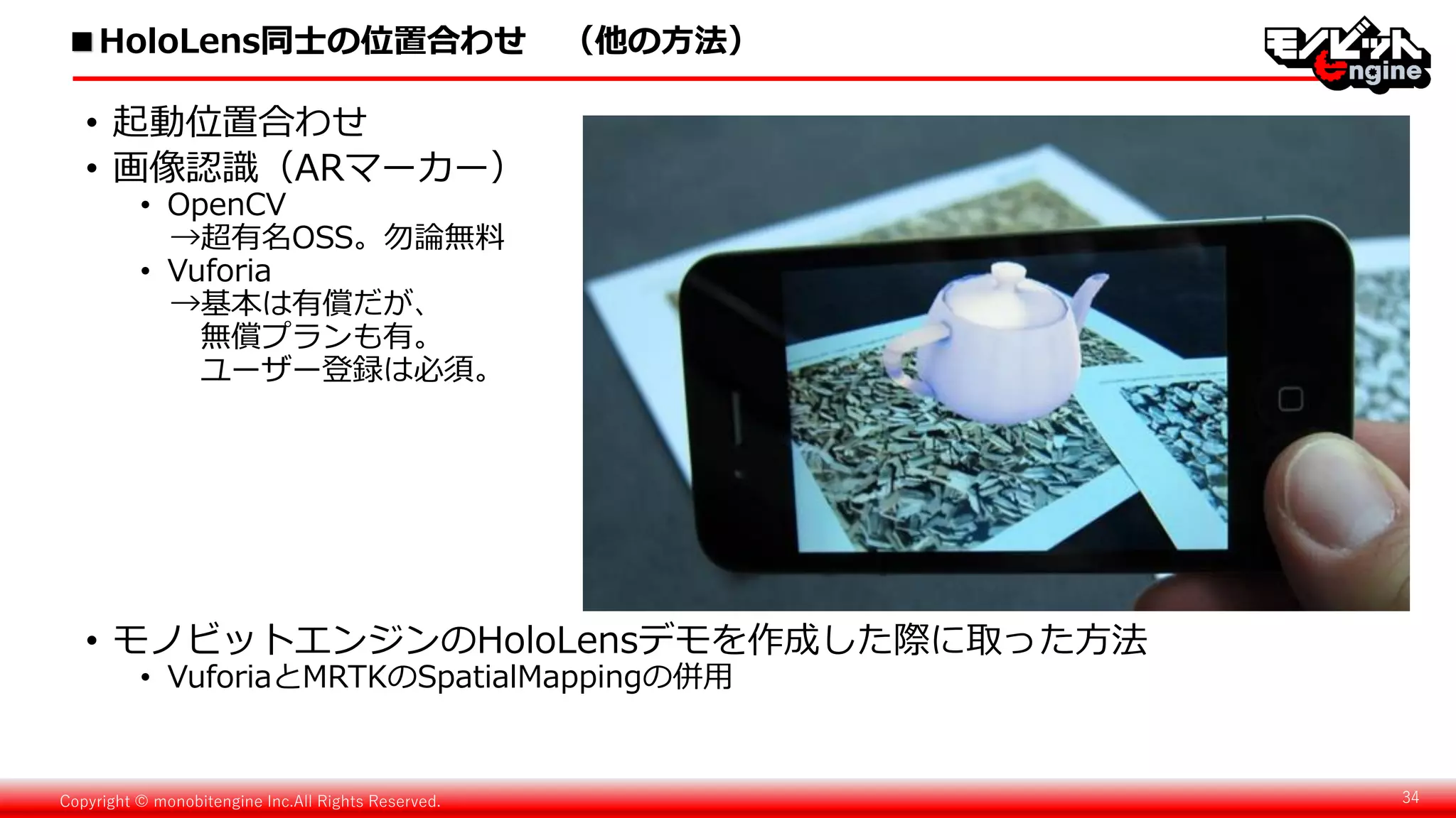 Copyright © monobitengine Inc.All Rights Reserved. 34
■HoloLens同士の位置合わせ （他の方法）
• 起動位置合わせ
• 画像認識（ARマーカー）
• OpenCV
→超有名OSS。勿論無料
• Vuforia
→基本は有償だが、
無償プランも有。
ユーザー登録は必須。
• モノビットエンジンのHoloLensデモを作成した際に取った方法
• VuforiaとMRTKのSpatialMappingの併用
 