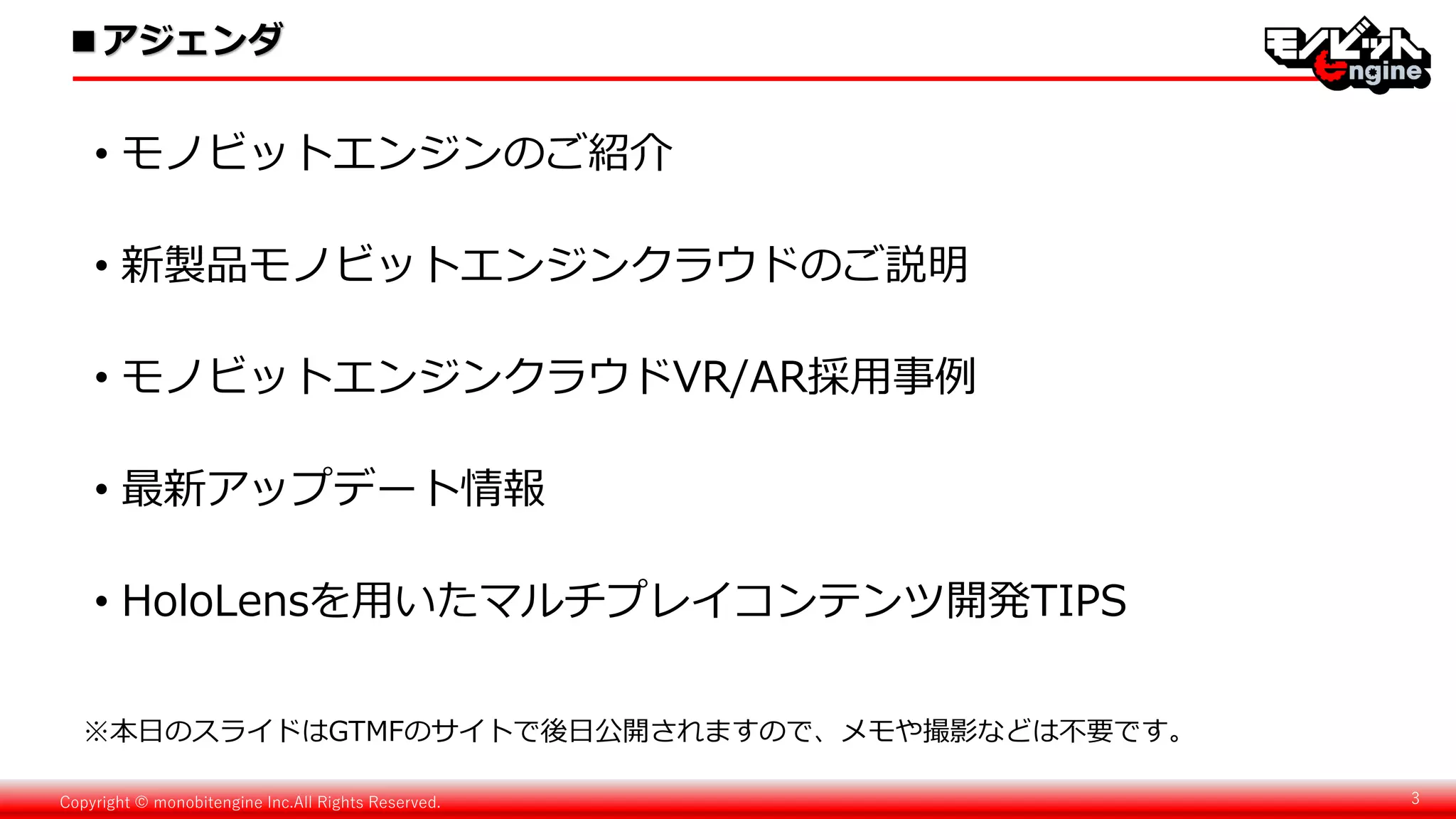 Copyright © monobitengine Inc.All Rights Reserved. 3
• モノビットエンジンのご紹介
• 新製品モノビットエンジンクラウドのご説明
• モノビットエンジンクラウドVR/AR採用事例
• 最新アップデート情報
• HoloLensを用いたマルチプレイコンテンツ開発TIPS
■アジェンダ
※本日のスライドはGTMFのサイトで後日公開されますので、メモや撮影などは不要です。
 