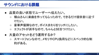 14 
● 品質 良い状態でユーザーへ伝えたい。
○ 横山さんに楽曲を作ってもらった で、できるだけ提供音に近づ
けたい。
○ 豪華声優陣な で、ボイスまわりをリッチにしたい。
○ エフェクトが派手な で、ちゃんとSEをつけたい。
● 大量 アセットをどう運用するか?
○ スマートフォンな で、メモリやCPU負荷などにスペック的な制
約がある。
サウンドにおける課題 
 