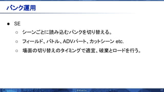 17 
● E 
○ シーンごとに読み込むバンクを切り替える。
○ フィールド、バトル、ADVパート、カットシーン etc.
○ 場面 切り替え タイミングで適宜、破棄とロードを行う。
バンク運用 
 
