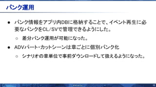 18 
 
● バンク情報をアプリ内DBに格納することで、イベント再生に必
要なバンクをCL/ Vで管理できるようにした。 
○ 差分バンク運用が可能になった。
● ADVパート・カットシーン 章ごとに個別バンク化 
○ シナリオ 章単位で事前ダウンロードして扱えるようになった。
バンク運用 
 