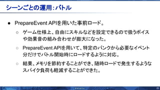 23 
● PrepareEvent APIを用いた事前ロード。
○ ゲーム仕様上、自由にスキルなどを設定できる で扱うボイス
や効果音 組み合わせが膨大になった。
○ PrepareEvent APIを用いて、特定 バンクから必要なイベント
分だけでバトル開始時にロードするように対応。
○ 結果、メモリを節約することができ、随時ロードで発生するような
スパイク負荷も軽減することができた。
シーンごと 運用：バトル 
 