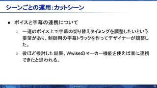 28 
● ボイスと字幕 連携について
○ 一連 ボイス上で字幕 切り替えタイミングを調整したいという
要望があり、制御用 字幕トラックを作ってデザイナーが調整し
た。
○ 後ほど検討した結果、Wwise マーカー機能を使え 楽に連携
できたと思われる。
シーンごと 運用：カットシーン 
 