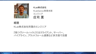 3 
KLab株式会社所属 エンジニア 
 
『禍つヴァールハイト』で クライアント、サーバー、 
パイプライン、プラットフォーム連携など多方面で活躍 
庄司 薫 
エンジニア 
KLabGames事業本部 
KLab株式会社 
経歴 
 