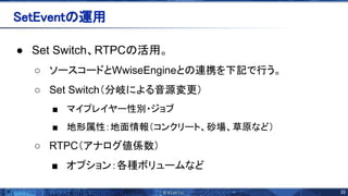 33 
● Set Switch、RTPC 活用。
○ ソースコードとWwiseEngineと 連携を下記で行う。
○ Set Switch（分岐による音源変更）
■ マイプレイヤー性別・ジョブ
■ 地形属性：地面情報（コンクリート、砂場、草原など）
○ RTPC（アナログ値係数）
■ オプション：各種ボリュームなど
etEvent 運用 
 