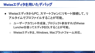 39 
● WwiseエディタからPC, スマートフォンにリモート接続して、リ
アルタイムでプロファイルすることが可能。 
○ ユーザーアカウント作成後、プロジェクト参加すれ Wwise
Luncherを使ってエディタをDLすることが可能。
○ Wwiseエディタ 、Windows, Macプラットフォーム対応。
Wwiseエディタを用いたデバッグ 
 