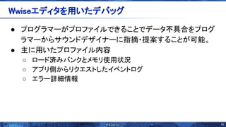 41 
● プログラマーがプロファイルできることでデータ不具合をプログ
ラマーからサウンドデザイナーに指摘・提案することが可能。
● 主に用いたプロファイル内容
○ ロード済みバンクとメモリ使用状況
○ アプリ側からリクエストしたイベントログ
○ エラー詳細情報
 
Wwiseエディタを用いたデバッグ 
 