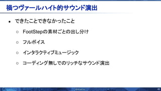 43 
● できたことできなかったこと
○ FootStep 素材ごと 出し分け
○ フルボイス
○ インタラクティブミュージック
○ コーディング無しで リッチなサウンド演出
禍つヴァールハイト的サウンド演出 
 