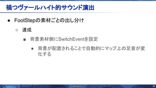 44 
● FootStep 素材ごと 出し分け
○ 達成
■ 背景素材側にSwitchEventを設定
● 背景が配置されることで自動的にマップ上 足音が変
化する
禍つヴァールハイト的サウンド演出 
 