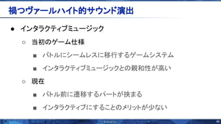 46 
● インタラクティブミュージック
○ 当初 ゲーム仕様
■ バトルにシームレスに移行するゲームシステム
■ インタラクティブミュージックと 親和性が高い
○ 現在
■ バトル前に遷移するパートが挟まる
■ インタラクティブにすること メリットが少ない
禍つヴァールハイト的サウンド演出 
 