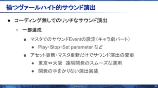 48 
● コーディング無しで リッチなサウンド演出 
○ 一部達成
■ マスタで サウンドEvent 設定（キャラ劇パート）
● Play・Stop・Set parameter など
■ アセット更新・マスタ更新だけでサウンド演出 変更
● 東京&hArr;大阪　遠隔開発 スムーズな運用
● 開発 手をかりない演出実装
禍つヴァールハイト的サウンド演出 
 