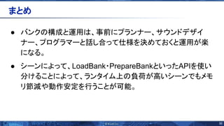 50 
● バンク 構成と運用 、事前にプランナー、サウンドデザイ
ナー、プログラマーと話し合って仕様を決めておくと運用が楽
になる。
● シーンによって、LoadBank・PrepareBankといったAPIを使い
分けることによって、ランタイム上 負荷が高いシーンでもメモ
リ節減や動作安定を行うことが可能。
まとめ 
 