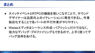 51 
● スイッチイベントとRTPC 機能を使いこなすことで、サウンド
デザイナー 品質向上 イテレーションに専念できるし、作業
独自化することで各パート 平行作業がやりやすい。
● Wwiseエディタ シーケンス作成・パブリッシュだけで なく、
強力なデバッグ・プロファイリングもできる で、上手く使ってデ
バッグ効率をあげる。
まとめ 
 