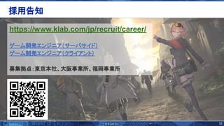53 
https://www.klab.com/jp/recruit/career/
ゲーム開発エンジニア（サーバサイド）  
ゲーム開発エンジニア（クライアント）  
 
募集拠点：東京本社、大阪事業所、福岡事業所 
採用告知 
 