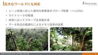 15
©Silicon Studio Corp., all rights reserved.
広大なワールドにも対応
• シーン密度に応じた適切な解像度のプローブ配置（～1/256）
• ライトリークの軽減
• 地形に沿ってプローブを自動生成
• データ形式の最適化によるメモリ効率の改善
 