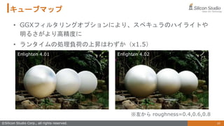 16
©Silicon Studio Corp., all rights reserved.
キューブマップ
• GGXフィルタリングオプションにより、スペキュラのハイライトや
明るさがより高精度に
• ランタイムの処理負荷の上昇はわずか（x1.5）
※左から roughness=0.4,0.6,0.8
Enlighten 4.01 Enlighten 4.02
 
