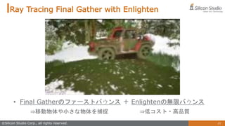 21
©Silicon Studio Corp., all rights reserved.
Ray Tracing Final Gather with Enlighten
• Final Gatherのファーストバウンス ＋ Enlightenの無限バウンス
⇒移動物体や小さな物体を捕捉 ⇒低コスト・高品質
 