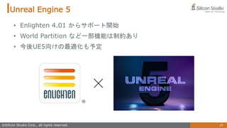 25
©Silicon Studio Corp., all rights reserved.
Unreal Engine 5
• Enlighten 4.01 からサポート開始
• World Partition など一部機能は制約あり
• 今後UE5向けの最適化も予定
 