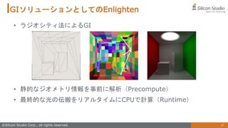 27
©Silicon Studio Corp., all rights reserved.
GIソリューションとしてのEnlighten
• ラジオシティ法によるGI
• 静的なジオメトリ情報を事前に解析（Precompute）
• 最終的な光の伝搬をリアルタイムにCPUで計算（Runtime）
 